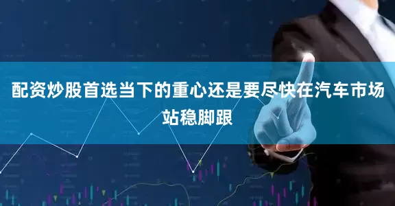 配资炒股首选当下的重心还是要尽快在汽车市场站稳脚跟