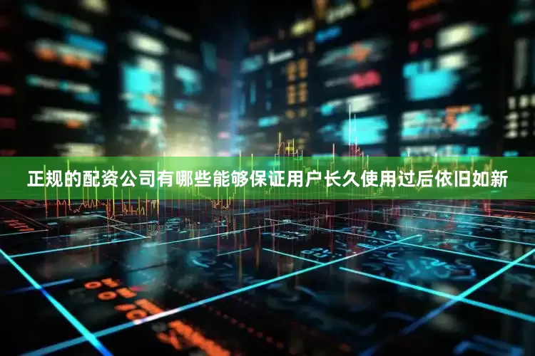 正规的配资公司有哪些能够保证用户长久使用过后依旧如新