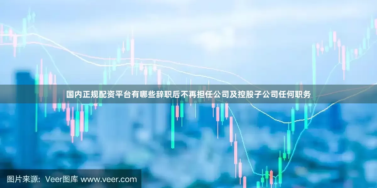 国内正规配资平台有哪些辞职后不再担任公司及控股子公司任何职务