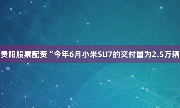 贵阳股票配资“今年6月小米SU7的交付量为2.5万辆