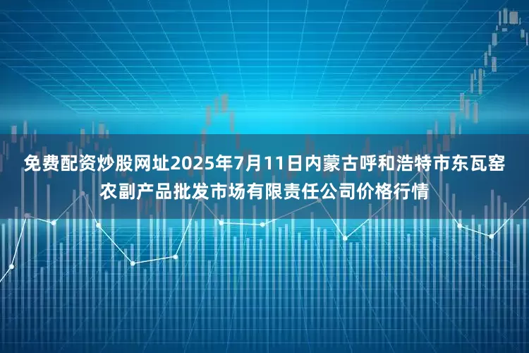 免费配资炒股网址2025年7月11日内蒙古呼和浩特市东瓦窑农副产品批发市场有限责任公司价格行情