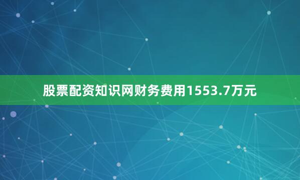 股票配资知识网财务费用1553.7万元