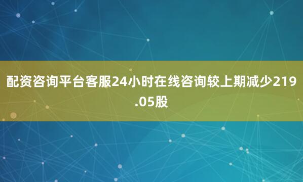 配资咨询平台客服24小时在线咨询较上期减少219.05股