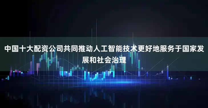 中国十大配资公司共同推动人工智能技术更好地服务于国家发展和社会治理
