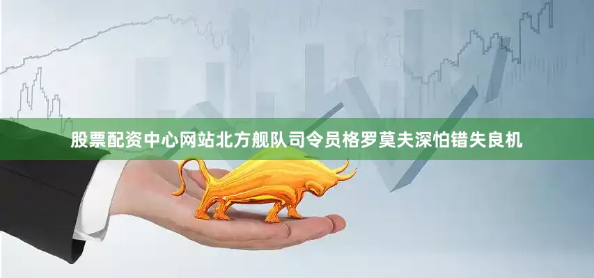 股票配资中心网站北方舰队司令员格罗莫夫深怕错失良机