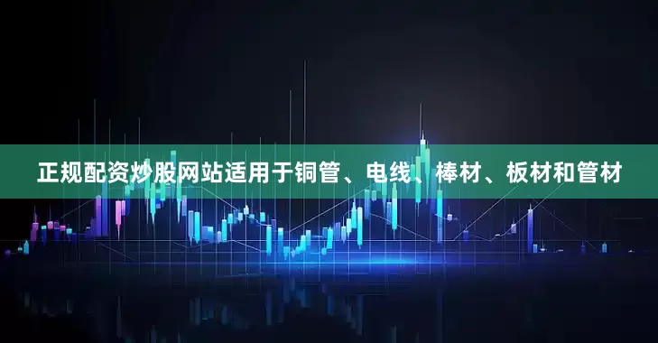 正规配资炒股网站适用于铜管、电线、棒材、板材和管材