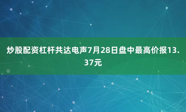 炒股配资杠杆共达电声7月28日盘中最高价报13.37元