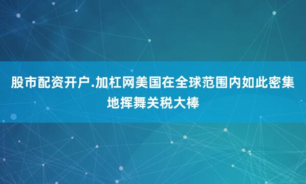 股市配资开户.加杠网美国在全球范围内如此密集地挥舞关税大棒